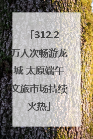 312.2万人次畅游龙城 太原端午文旅市场持续火热